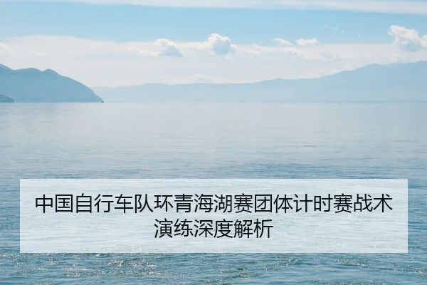 中国自行车队环青海湖赛团体计时赛战术演练深度解析